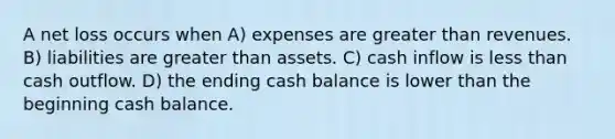 A net loss occurs when A) expenses are greater than revenues. B) liabilities are greater than assets. C) cash inflow is less than cash outflow. D) the ending cash balance is lower than the beginning cash balance.