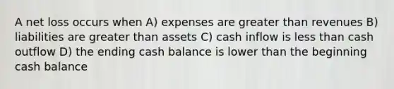 A net loss occurs when A) expenses are <a href='https://www.questionai.com/knowledge/ktgHnBD4o3-greater-than' class='anchor-knowledge'>greater than</a> revenues B) liabilities are greater than assets C) cash inflow is <a href='https://www.questionai.com/knowledge/k7BtlYpAMX-less-than' class='anchor-knowledge'>less than</a> cash outflow D) the ending cash balance is lower than the beginning cash balance