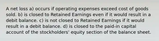 A net loss a) occurs if operating expenses exceed cost of goods sold. b) is closed to Retained Earnings even if it would result in a debit balance. c) is not closed to Retained Earnings if it would result in a debit balance. d) is closed to the paid-in capital account of the stockholders' equity section of the balance sheet.