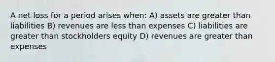 A net loss for a period arises when: A) assets are greater than liabilities B) revenues are less than expenses C) liabilities are greater than stockholders equity D) revenues are greater than expenses