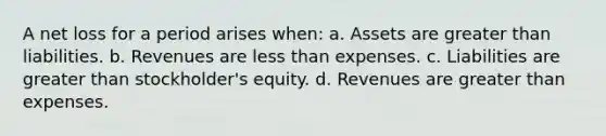 A net loss for a period arises when: a. Assets are greater than liabilities. b. Revenues are less than expenses. c. Liabilities are greater than stockholder's equity. d. Revenues are greater than expenses.