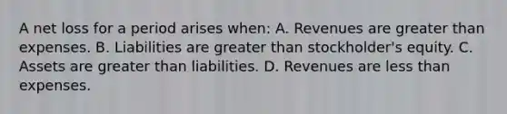 A net loss for a period arises when: A. Revenues are greater than expenses. B. Liabilities are greater than stockholder's equity. C. Assets are greater than liabilities. D. Revenues are less than expenses.