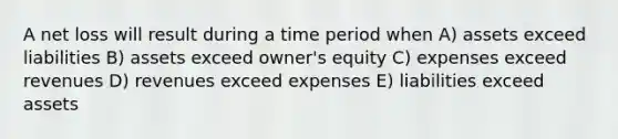 A net loss will result during a time period when A) assets exceed liabilities B) assets exceed owner's equity C) expenses exceed revenues D) revenues exceed expenses E) liabilities exceed assets