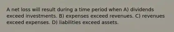 A net loss will result during a time period when A) dividends exceed investments. B) expenses exceed revenues. C) revenues exceed expenses. D) liabilities exceed assets.