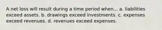 A net loss will result during a time period when... a. liabilities exceed assets. b. drawings exceed investments. c. expenses exceed revenues. d. revenues exceed expenses.