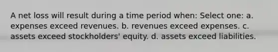 A net loss will result during a time period when: Select one: a. expenses exceed revenues. b. revenues exceed expenses. c. assets exceed stockholders' equity. d. assets exceed liabilities.