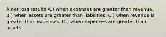 A net loss results A.) when expenses are greater than revenue. B.) when assets are greater than liabilities. C.) when revenue is greater than expenses. D.) when expenses are greater than assets.