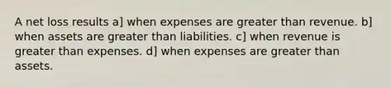 A net loss results a] when expenses are greater than revenue. b] when assets are greater than liabilities. c] when revenue is greater than expenses. d] when expenses are greater than assets.