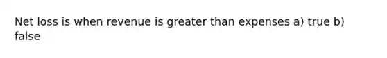 Net loss is when revenue is greater than expenses a) true b) false