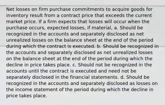 Net losses on firm purchase commitments to acquire goods for inventory result from a contract price that exceeds the current market price. If a firm expects that losses will occur when the purchase occurs, expected losses, if material, a. Should be recognized in the accounts and separately disclosed as net unrealized losses on the balance sheet at the end of the period during which the contract is executed. b. Should be recognized in the accounts and separately disclosed as net unrealized losses on the balance sheet at the end of the period during which the decline in price takes place. c. Should not be recognized in the accounts until the contract is executed and need not be separately disclosed in the financial statements. d. Should be recognized in the accounts and separately disclosed as losses on the income statement of the period during which the decline in price takes place.