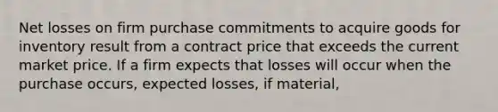 Net losses on firm purchase commitments to acquire goods for inventory result from a contract price that exceeds the current market price. If a firm expects that losses will occur when the purchase occurs, expected losses, if material,