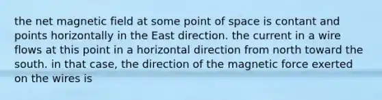 the net magnetic field at some point of space is contant and points horizontally in the East direction. the current in a wire flows at this point in a horizontal direction from north toward the south. in that case, the direction of the magnetic force exerted on the wires is