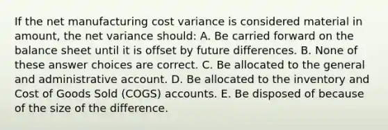 If the net manufacturing cost variance is considered material in amount, the net variance should: A. Be carried forward on the balance sheet until it is offset by future differences. B. None of these answer choices are correct. C. Be allocated to the general and administrative account. D. Be allocated to the inventory and Cost of Goods Sold (COGS) accounts. E. Be disposed of because of the size of the difference.