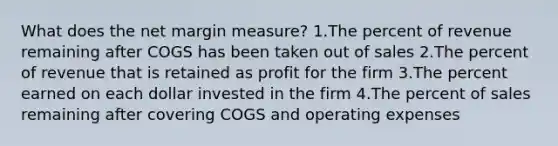 What does the net margin measure? 1.The percent of revenue remaining after COGS has been taken out of sales 2.The percent of revenue that is retained as profit for the firm 3.The percent earned on each dollar invested in the firm 4.The percent of sales remaining after covering COGS and operating expenses