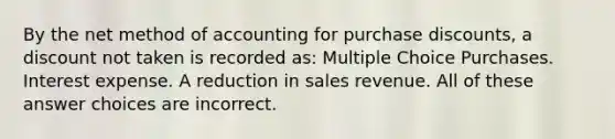 By the net method of accounting for purchase discounts, a discount not taken is recorded as: Multiple Choice Purchases. Interest expense. A reduction in sales revenue. All of these answer choices are incorrect.