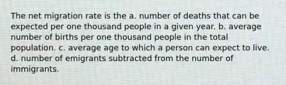 The net migration rate is the a. number of deaths that can be expected per one thousand people in a given year. b. average number of births per one thousand people in the total population. c. average age to which a person can expect to live. d. number of emigrants subtracted from the number of immigrants.