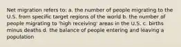 Net migration refers to: a. the number of people migrating to the U.S. from specific target regions of the world b. the number of people migrating to 'high receiving' areas in the U.S. c. births minus deaths d. the balance of people entering and leaving a population