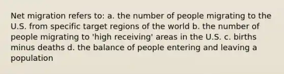 Net migration refers to: a. the number of people migrating to the U.S. from specific target regions of the world b. the number of people migrating to 'high receiving' areas in the U.S. c. births minus deaths d. the balance of people entering and leaving a population