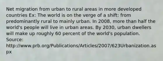 Net migration from urban to rural areas in more developed countries Ex: The world is on the verge of a shift: from predominantly rural to mainly urban. In 2008, more than half the world's people will live in urban areas. By 2030, urban dwellers will make up roughly 60 percent of the world's population. Source: http://www.prb.org/Publications/Articles/2007/623Urbanization.aspx