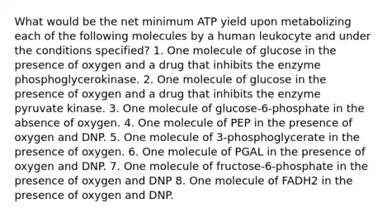 What would be the net minimum ATP yield upon metabolizing each of the following molecules by a human leukocyte and under the conditions specified? 1. One molecule of glucose in the presence of oxygen and a drug that inhibits the enzyme phosphoglycerokinase. 2. One molecule of glucose in the presence of oxygen and a drug that inhibits the enzyme pyruvate kinase. 3. One molecule of glucose-6-phosphate in the absence of oxygen. 4. One molecule of PEP in the presence of oxygen and DNP. 5. One molecule of 3-phosphoglycerate in the presence of oxygen. 6. One molecule of PGAL in the presence of oxygen and DNP. 7. One molecule of fructose-6-phosphate in the presence of oxygen and DNP 8. One molecule of FADH2 in the presence of oxygen and DNP.