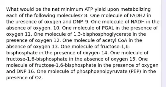 What would be the net minimum ATP yield upon metabolizing each of the following molecules? 8. One molecule of FADH2 in the presence of oxygen and DNP. 9. One molecule of NADH in the absence of oxygen. 10. One molecule of PGAL in the presence of oxygen 11. One molecule of 1,3-bisphosphoglycerate in the presence of oxygen 12. One molecule of acetyl CoA in the absence of oxygen 13. One molecule of fructose-1,6-bisphosphate in the presence of oxygen 14. One molecule of fructose-1,6-bisphosphate in the absence of oxygen 15. One molecule of fructose-1,6-bisphosphate in the presence of oxygen and DNP 16. One molecule of phosphoenolpyruvate (PEP) in the presence of O2.