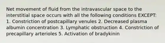 Net movement of fluid from the intravascular space to the interstitial space occurs with all the following conditions EXCEPT: 1. Constriction of postcapillary venules 2. Decreased plasma albumin concentration 3. Lymphatic obstruction 4. Constriction of precapillary arterioles 5. Activation of bradykinin