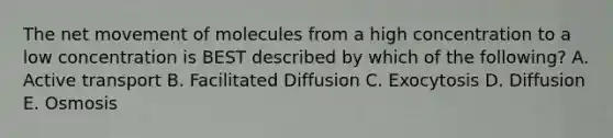 The net movement of molecules from a high concentration to a low concentration is BEST described by which of the following? A. Active transport B. Facilitated Diffusion C. Exocytosis D. Diffusion E. Osmosis