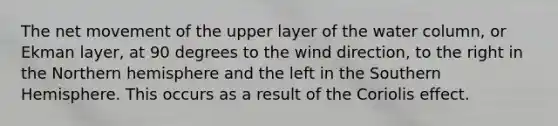 The net movement of the upper layer of the water column, or Ekman layer, at 90 degrees to the wind direction, to the right in the Northern hemisphere and the left in the Southern Hemisphere. This occurs as a result of the Coriolis effect.