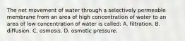 The net movement of water through a selectively permeable membrane from an area of high concentration of water to an area of low concentration of water is called: A. filtration. B. diffusion. C. osmosis. D. osmotic pressure.