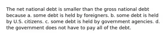 The net national debt is smaller than the gross national debt because a. some debt is held by foreigners. b. some debt is held by U.S. citizens. c. some debt is held by government agencies. d. the government does not have to pay all of the debt.