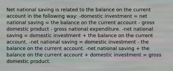 Net national saving is related to the balance on the current account in the following way: -domestic investment = net national saving = the balance on the current account - gross domestic product - gross national expenditure. -net national saving = domestic investment + the balance on the current account. -net national saving = domestic investment - the balance on the current account. -net national saving + the balance on the current account + domestic investment = gross domestic product.