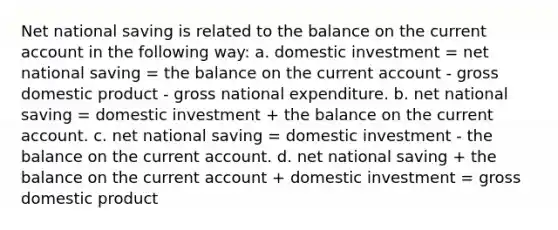 Net national saving is related to the balance on the current account in the following way: a. domestic investment = net national saving = the balance on the current account - gross domestic product - gross national expenditure. b. net national saving = domestic investment + the balance on the current account. c. net national saving = domestic investment - the balance on the current account. d. net national saving + the balance on the current account + domestic investment = gross domestic product