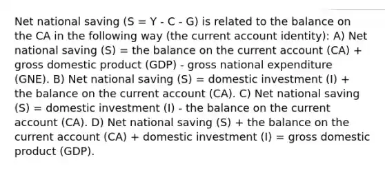 Net national saving (S = Y - C - G) is related to the balance on the CA in the following way (the current account identity): A) Net national saving (S) = the balance on the current account (CA) + gross domestic product (GDP) - gross national expenditure (GNE). B) Net national saving (S) = domestic investment (I) + the balance on the current account (CA). C) Net national saving (S) = domestic investment (I) - the balance on the current account (CA). D) Net national saving (S) + the balance on the current account (CA) + domestic investment (I) = gross domestic product (GDP).