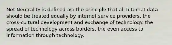 Net Neutrality is defined as: the principle that all Internet data should be treated equally by internet service providers. the cross-cultural development and exchange of technology. the spread of technology across borders. the even access to information through technology.