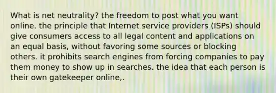 What is net neutrality? the freedom to post what you want online. the principle that Internet service providers (ISPs) should give consumers access to all legal content and applications on an equal basis, without favoring some sources or blocking others. it prohibits search engines from forcing companies to pay them money to show up in searches. the idea that each person is their own gatekeeper online,.