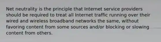 Net neutrality is the principle that Internet service providers should be required to treat all Internet traffic running over their wired and wireless broadband networks the same, without favoring content from some sources and/or blocking or slowing content from others.