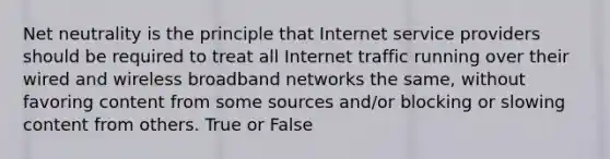 Net neutrality is the principle that Internet service providers should be required to treat all Internet traffic running over their wired and wireless broadband networks the same, without favoring content from some sources and/or blocking or slowing content from others. True or False