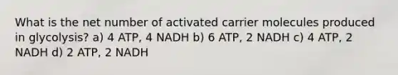 What is the net number of activated carrier molecules produced in glycolysis? a) 4 ATP, 4 NADH b) 6 ATP, 2 NADH c) 4 ATP, 2 NADH d) 2 ATP, 2 NADH