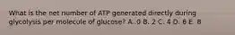 What is the net number of ATP generated directly during glycolysis per molecule of glucose? A .0 B. 2 C. 4 D. 6 E. 8