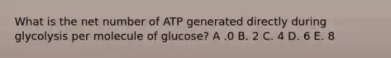 What is the net number of ATP generated directly during glycolysis per molecule of glucose? A .0 B. 2 C. 4 D. 6 E. 8