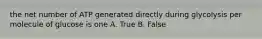 the net number of ATP generated directly during glycolysis per molecule of glucose is one A. True B. False