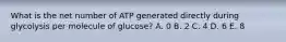 What is the net number of ATP generated directly during glycolysis per molecule of glucose? A. 0 B. 2 C. 4 D. 6 E. 8