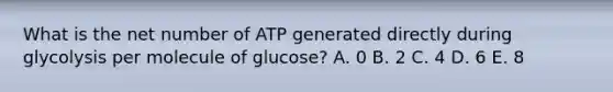 What is the net number of ATP generated directly during glycolysis per molecule of glucose? A. 0 B. 2 C. 4 D. 6 E. 8