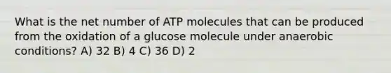 What is the net number of ATP molecules that can be produced from the oxidation of a glucose molecule under anaerobic conditions? A) 32 B) 4 C) 36 D) 2