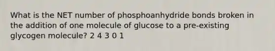 What is the NET number of phosphoanhydride bonds broken in the addition of one molecule of glucose to a pre-existing glycogen molecule? 2 4 3 0 1