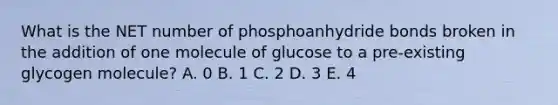 What is the NET number of phosphoanhydride bonds broken in the addition of one molecule of glucose to a pre-existing glycogen molecule? A. 0 B. 1 C. 2 D. 3 E. 4