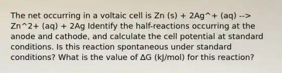 The net occurring in a voltaic cell is Zn (s) + 2Ag^+ (aq) --> Zn^2+ (aq) + 2Ag Identify the half-reactions occurring at the anode and cathode, and calculate the cell potential at standard conditions. Is this reaction spontaneous under standard conditions? What is the value of ∆G (kJ/mol) for this reaction?