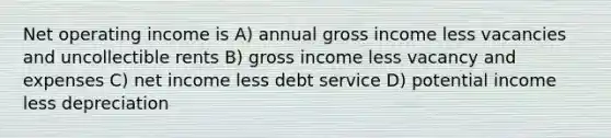 Net operating income is A) annual gross income less vacancies and uncollectible rents B) gross income less vacancy and expenses C) net income less debt service D) potential income less depreciation