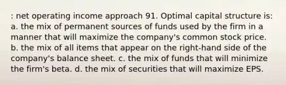 : net operating income approach 91. Optimal capital structure is: a. the mix of permanent sources of funds used by the firm in a manner that will maximize the company's common stock price. b. the mix of all items that appear on the right-hand side of the company's balance sheet. c. the mix of funds that will minimize the firm's beta. d. the mix of securities that will maximize EPS.