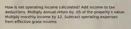 How is net operating income calculated? Add income to tax deductions. Multiply annual return by .05 of the property's value. Multiply monthly income by 12. Subtract operating expenses from effective gross income.